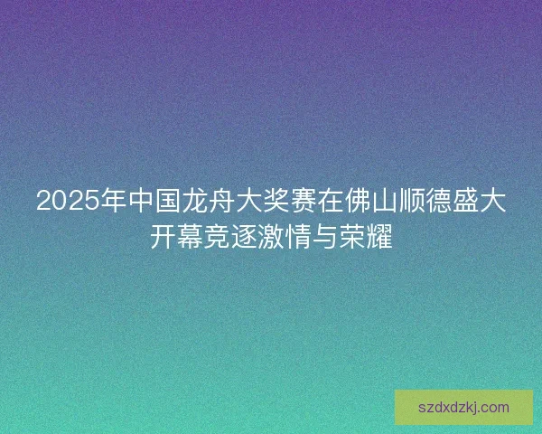 2025年中国龙舟大奖赛在佛山顺德盛大开幕竞逐激情与荣耀
