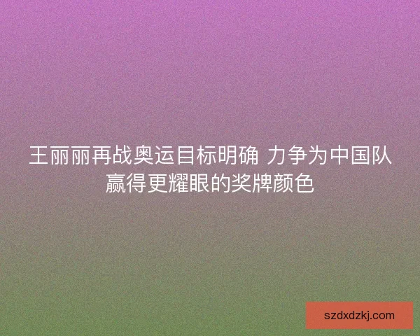 王丽丽再战奥运目标明确 力争为中国队赢得更耀眼的奖牌颜色